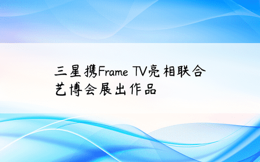 三星携Frame TV亮相联合艺博会展出作品