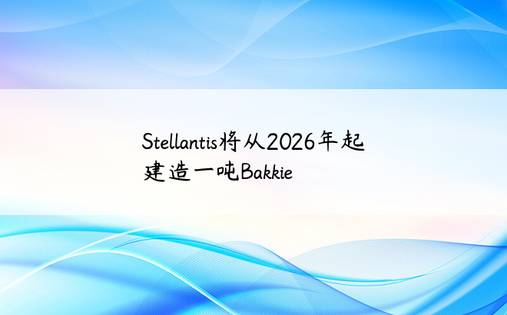 Stellantis将从2026年起建造一吨Bakkie