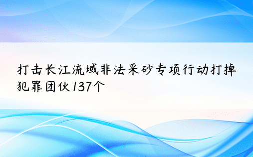 打击长江流域非法采砂专项行动打掉犯罪团伙137个