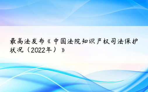 最高法发布《中国法院知识产权司法保护状况（2022年）》
