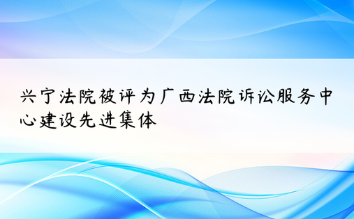 兴宁法院被评为广西法院诉讼服务中心建设先进集体