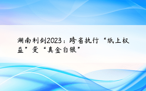湖南利剑2023：跨省执行“纸上权益”变“真金白银”