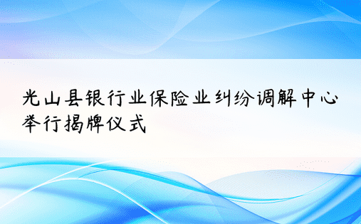 光山县银行业保险业纠纷调解中心举行揭牌仪式