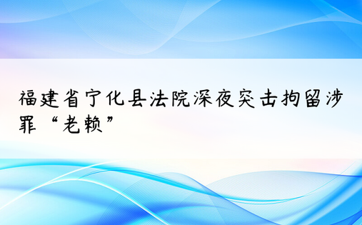 福建省宁化县法院深夜突击拘留涉罪“老赖”