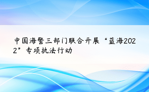 中国海警三部门联合开展“蓝海2022”专项执法行动