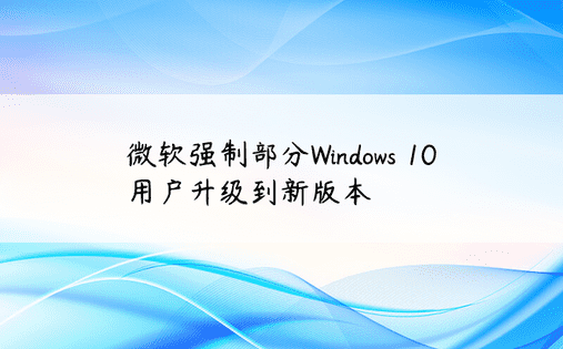 微软强制部分Windows 10用户升级到新版本