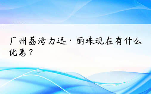 广州荔湾力迅·丽珠现在有什么优惠？ 