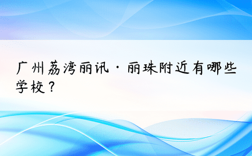 广州荔湾丽讯·丽珠附近有哪些学校？ 