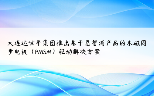 大连达世平集团推出基于恩智浦产品的永磁同步电机（PMSM）驱动解决方案 