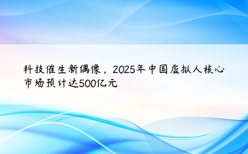 科技催生新偶像，2025年中国虚拟人核心市场预计达500亿元