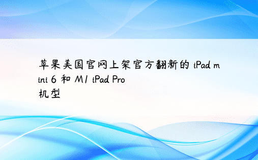 苹果美国官网上架官方翻新的 iPad mini 6 和 M1 iPad Pro 机型