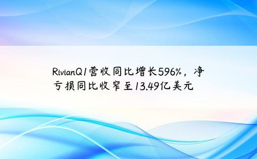 RivianQ1营收同比增长596%，净亏损同比收窄至13.49亿美元