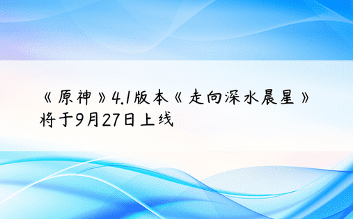 《原神》4.1版本《走向深水晨星》将于9月27日上线