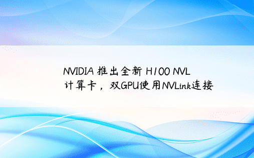 NVIDIA 推出全新 H100 NVL 计算卡，双GPU使用NVLink连接