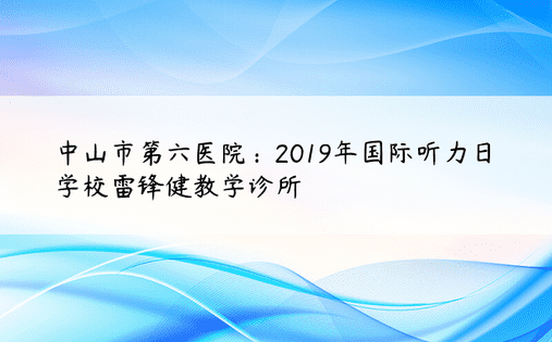 中山市第六医院：2019年国际听力日学校雷锋健教学诊所