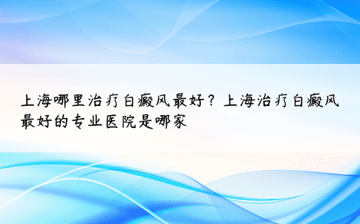 上海哪里治疗白癜风最好？上海治疗白癜风最好的专业医院是哪家