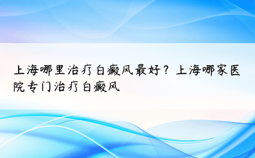 上海哪里治疗白癜风最好？上海哪家医院专门治疗白癜风