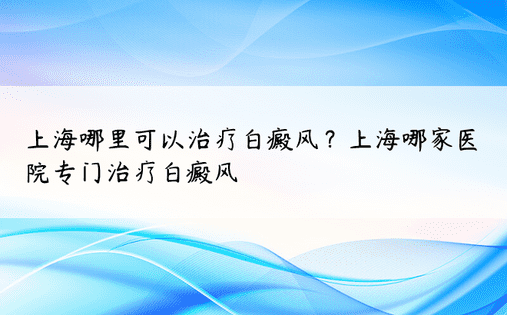 上海哪里可以治疗白癜风？上海哪家医院专门治疗白癜风