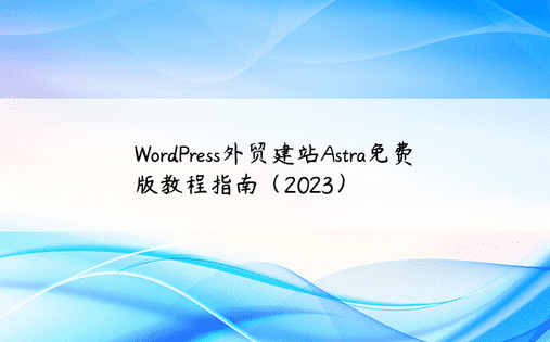 WordPress外贸建站Astra免费版教程指南（2023） 
