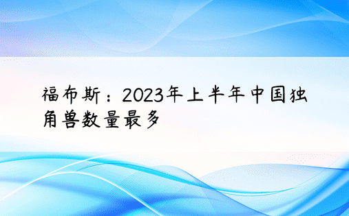 福布斯：2023年上半年中国独角兽数量最多