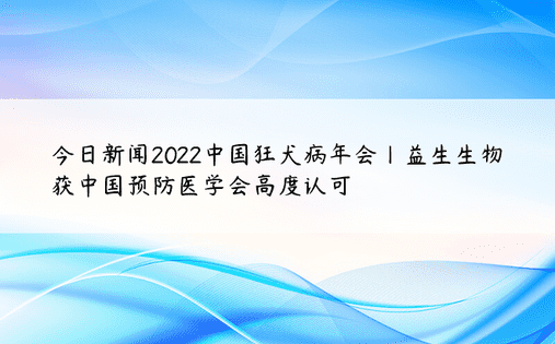 今日新闻2022中国狂犬病年会丨益生生物获中国预防医学会高度认可