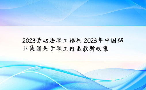 2023劳动法职工福利 2023年中国铝业集团关于职工内退最新政策