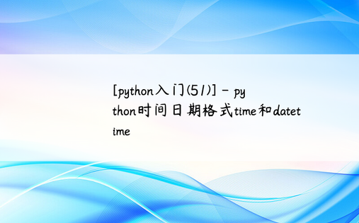 
[python入门(51)] - python时间日期格式time和datetime