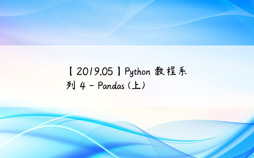 
【2019.05】Python 教程系列 4 - Pandas (上)