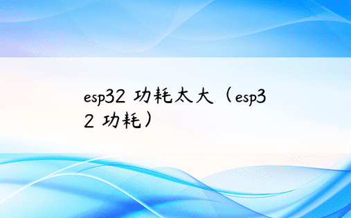 esp32 功耗太大（esp32 功耗） 