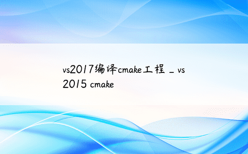 vs2017编译cmake工程_vs2015 cmake