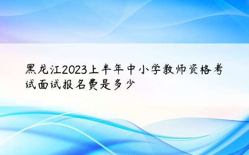 黑龙江2023上半年中小学教师资格考试面试报名费是多少