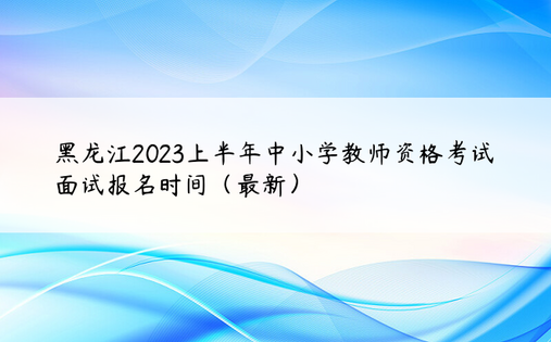 黑龙江2023上半年中小学教师资格考试面试报名时间（最新）