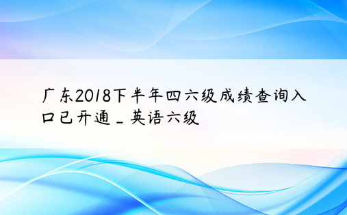 广东2018下半年四六级成绩查询入口已开通_英语六级