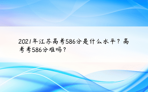 2021年江苏高考586分是什么水平？高考考586分难吗？ 
