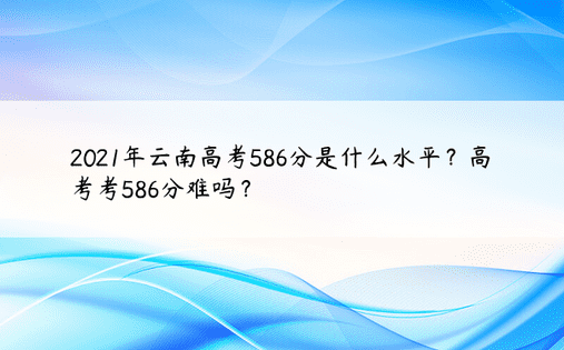 2021年云南高考586分是什么水平？高考考586分难吗？ 