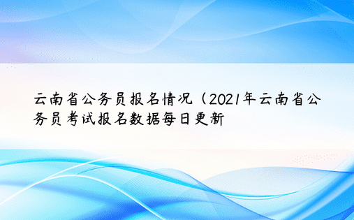 云南省公务员报名情况（2021年云南省公务员考试报名数据每日更新