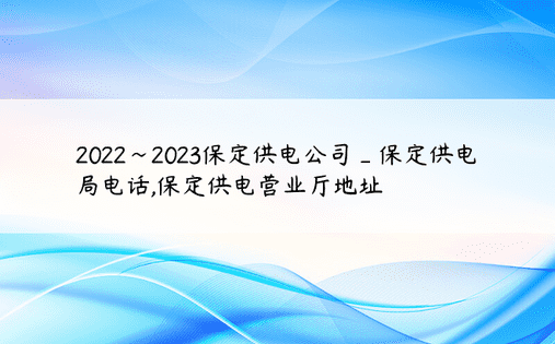 2022~2023保定供电公司_保定供电局电话,保定供电营业厅地址