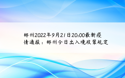 郴州2022年9月21日20:00最新疫情通报：郴州今日出入境政策规定