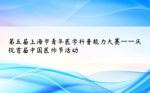第五届上海市青年医学科普能力大赛——庆祝首届中国医师节活动