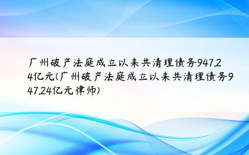广州破产法庭成立以来共清理债务947.24亿元(广州破产法庭成立以来共清理债务947.24亿元律师)